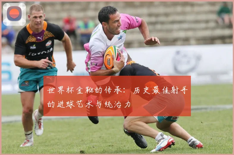 世界杯金靴的传承：历史最佳射手的进球艺术与统治力