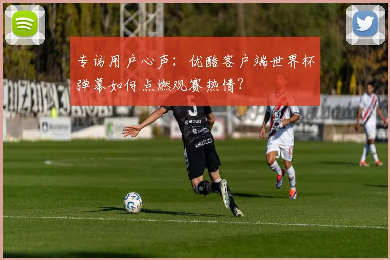 专访用户心声：优酷客户端世界杯弹幕如何点燃观赛热情？